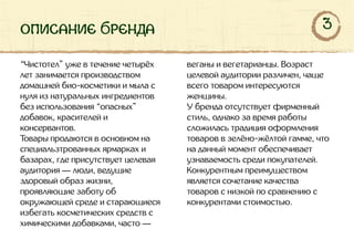 описание бренда
“Чистотел” уже в течение четырёх
лет занимается производством
домашней био-косметики и мыла с
нуля из натуральных ингредиентов
без использования “опасных”
добавок, красителей и
консервантов.
Товары продаются в основном на
специальзтрованных ярмарках и
базарах, где присутствует целевая
аудитория — люди, ведущие
здоровый образ жизни,
проявляющие заботу об
окружающей среде и старающиеся
избегать косметических средств с
химическими добавками, часто —
веганы и вегетарианцы. Возраст
целевой аудитории различен, чаще
всего товаром интересуются
женщины.
У бренда отсутствует фирменный
стиль, однако за время работы
сложилась традиция оформления
товаров в зелёно-жёлтой гамме, что
на данный момент обеспечивает
узнаваемость среди покупателей.
Конкурентным преимуществом
является сочетание качества
товаров с низкой по сравнению с
конкурентами стоимостью.
3
 