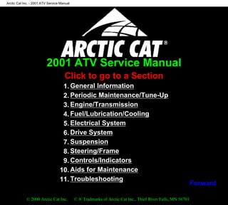 2001 ATV Service Manual
Click to go to a Section
1. General Information
2. Periodic Maintenance/Tune-Up
3. Engine/Transmission
4. Fuel/Lubrication/Cooling
5. Electrical System
6. Drive System
7. Suspension
8. Steering/Frame
9. Controls/Indicators
10. Aids for Maintenance
11. Troubleshooting
© 2000 Arctic Cat Inc. © ® Tradmarks of Arctic Cat Inc., Thief River Falls, MN 56701
Arctic Cat Inc. - 2001 ATV Service Manual
file:///K|/CATPUB/CDMANUAL/2001/ATV-SERV/INTERACT/Atvindex.htm [5/6/2000 11:11:55 AM]
Forward
 