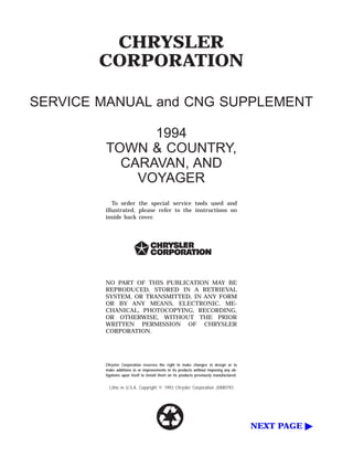CHRYSLER
CORPORATION
SERVICE MANUAL and CNG SUPPLEMENT
1994
TOWN & COUNTRY,
CARAVAN, AND
VOYAGER
To order the special service tools used and
illustrated, please refer to the instructions on
inside back cover.
NO PART OF THIS PUBLICATION MAY BE
REPRODUCED, STORED IN A RETRIEVAL
SYSTEM, OR TRANSMITTED, IN ANY FORM
OR BY ANY MEANS, ELECTRONIC, ME-
CHANICAL, PHOTOCOPYING, RECORDING,
OR OTHERWISE, WITHOUT THE PRIOR
WRITTEN PERMISSION OF CHRYSLER
CORPORATION.
Chrysler Corporation reserves the right to make changes in design or to
make additions to or improvements in its products without imposing any ob-
ligations upon itself to install them on its products previously manufactured.
Litho in U.S.A. Copyright © 1993 Chrysler Corporation 20M0793
NEXT PAGE ᮣ
 