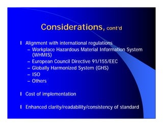 Considerations, cont’d
l Alignment with international regulations
   – Workplace Hazardous Material Information System
     (WHMIS)
   – European Council Directive 91/155/EEC
   – Globally Harmonized System (GHS)
   – ISO
   – Others

l Cost of implementation

l Enhanced clarity/readability/consistency of standard
 