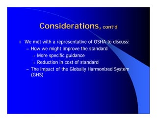 Considerations, cont’d
l   We met with a representative of OSHA to discuss:
    – How we might improve the standard
       l More specific guidance

       l Reduction in cost of standard

    – The impact of the Globally Harmonized System
      (GHS)
 