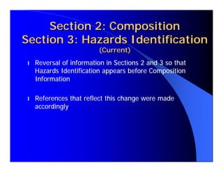 Section 2: Composition
Section 3: Hazards Identification
                         (Current)
l   Reversal of information in Sections 2 and 3 so that
    Hazards Identification appears before Composition
    Information

l   References that reflect this change were made
    accordingly
 