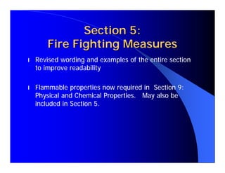 Section 5:
       Fire Fighting Measures
l   Revised wording and examples of the entire section
    to improve readability

l   Flammable properties now required in Section 9:
    Physical and Chemical Properties. May also be
    included in Section 5.
 