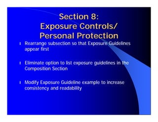 Section 8:
           Exposure Controls/
           Personal Protection
l   Rearrange subsection so that Exposure Guidelines
    appear first

l   Eliminate option to list exposure guidelines in the
    Composition Section

l   Modify Exposure Guideline example to increase
    consistency and readability
 