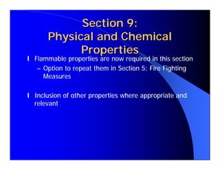 Section 9:
      Physical and Chemical
            Properties
l Flammable properties are now required in this section
   – Option to repeat them in Section 5: Fire Fighting
     Measures

l Inclusion of other properties where appropriate and
  relevant
 