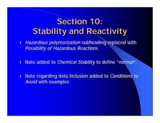 Section 10:
       Stability and Reactivity
l   Hazardous polymerization subheading replaced with
    Possibility of Hazardous Reactions

l   Note added to Chemical Stability to define “normal”.

l   Note regarding data inclusion added to Conditions to
    Avoid with examples
 