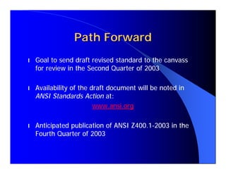 Path Forward
l   Goal to send draft revised standard to the canvass
    for review in the Second Quarter of 2003

l   Availability of the draft document will be noted in
    ANSI Standards Action at:
                         www.ansi.org

l   Anticipated publication of ANSI Z400.1-2003 in the
    Fourth Quarter of 2003
 