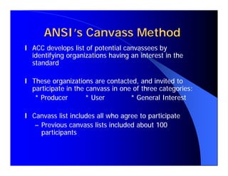 ANSI’s Canvass Method
l ACC develops list of potential canvassees by
  identifying organizations having an interest in the
  standard

l These organizations are contacted, and invited to
  participate in the canvass in one of three categories:
   * Producer        * User        * General Interest

l Canvass list includes all who agree to participate
   – Previous canvass lists included about 100
     participants
 