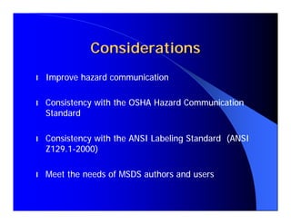 Considerations
l   Improve hazard communication

l   Consistency with the OSHA Hazard Communication
    Standard

l   Consistency with the ANSI Labeling Standard (ANSI
    Z129.1-2000)

l   Meet the needs of MSDS authors and users
 