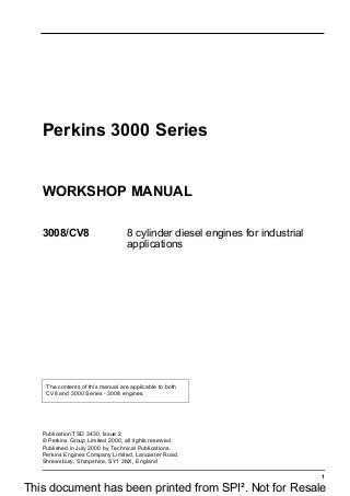 1
Perkins 3000 Series
WORKSHOP MANUAL
3008/CV8 8 cylinder diesel engines for industrial
applications
The contents of this manual are applicable to both
CV8 and 3000 Series - 3008 engines.
Publication TSD 3430, Issue 2
© Perkins Group Limited 2000, all rights reserved.
Published in July 2000 by Technical Publications.
Perkins Engines Company Limited, Lancaster Road,
Shrewsbury, Shropshire, SY1 3NX, England
This document has been printed from SPI². Not for Resale
 