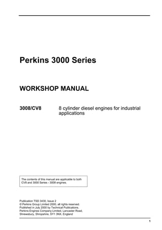 1
Perkins 3000 Series
WORKSHOP MANUAL
3008/CV8 8 cylinder diesel engines for industrial
applications
The contents of this manual are applicable to both
CV8 and 3000 Series - 3008 engines.
Publication TSD 3430, Issue 2
© Perkins Group Limited 2000, all rights reserved.
Published in July 2000 by Technical Publications.
Perkins Engines Company Limited, Lancaster Road,
Shrewsbury, Shropshire, SY1 3NX, England
This document has been printed from SPI². Not for Resale
 