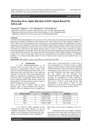 Samaneh Valipour et al Int. Journal of Engineering Research and Applications

www.ijera.com

ISSN : 2248-9622, Vol. 4, Issue 1( Version 1), January 2014, pp.154-159

RESEARCH ARTICLE

OPEN ACCESS

Detection of an Alpha Rhythm of EEG Signal Based On
EEGLAB
Samaneh Valipour1, A.D. Shaligram2, G.R.Kulkarni3
1

Department of Electronic Science, Pune University, pune, 411 007, Maharashtra,India
Department of Electronic Science, Pune University, pune, 411 007, Maharashtra,India
3
Department of Physics, Pune University, pune,411 007,Maharashtra,India
2

Abstract
The EEG (Electroencephalogram) is the electrical activity of brain that can be detected and measured by putting
electrodes according to international 10-20 system on the scalp. There are four major frequency rhythms in
EEG. Alpha is one of the frequency bands. This rhythm is very important because of its application in seizure
suppression and for treatment of depression in biofeedback method. Hence detection of alpha band’s place and
patient state has importance. However EEG waves contain useful information of brain, but we cannot see these
information by observing in time domain directly. Hence we have to analyze these waveforms by signal
processing techniques. In this paper, EEGLAB is used for processing and taking power spectrum density (PSD),
which explains how the power of a signal is distributed with frequency. PSD of different subjects with open and
closed eyes is shown in this paper. EEG data are downloaded from free database physionet in MIT/BIH
database. It is observed that alpha rhythm in back of head and with closed eyes has dominant power in
periodgram.
Keywords: Alpha rhythm, Artifact, dominant power, EEG,EEGLAB, PSD

I.

Introduction

An EEG (Electroencephalogram) is the
electrical activity of brain that can be used for
monitoring of abnormalities related to brain. These
waves are measured by putting electrodes which are as
Small metal discs with thin wires on the scalp and
sometime over the brain. Then these electrodes send
signals to a computer for recording the results. Pattern
of Normal EEG is recognizable. Hence, doctors can
look for abnormal patterns that indicate seizures and
other problems. The most common reason for usage of
an EEG is diagnosis of seizure disorders.
EEGs can also help to identify causes of other
problems such as sleep disorders and changes in
behavior. EEGs are sometimes used to evaluate brain

activity after a severe head injury or before heart or
liver transplantation [1]. Electrical activity is highly
random in nature and may contain useful information
about the brain state. They are basically non-linear and
nonstationary in nature. However, it is very difficult to
get useful information from these signals directly in
the time domain just by observing them
[2].Hence,advanced signal processing techniques are
necessary for considering of brain states(Fig-1).
Amplitude of EEG is the voltage (in microvolt range)
from 10 µV to 100 µV on the scalp and but when
measurement is from surface of brain (in open
operation) is 10 mv to 20mv.There are four common
frequency bands in EEG signals as below Table 1.

Table 1: Frequency and amplitude of different bands
Name of band
Frequency
Amplitude
delta
Less than 4 HZ
20µv to 200µv
theta
alpha

5 HZ to 7 HZ
8 HZ to 12.5 HZ

Less than 45µv
14µv to 45 µv

beta

14 HZ to 30HZ

2µv to 20µv

As is shown in table1 amplitude of any
frequency has some range. Intensity or value of
amplitude is depended to some factor such as state of
patient as well as location of electrode on the scalp.
Alpha is one of the frequency bands. Amplitude of
www.ijera.com

that is 14µv to 45 µv and its frequency is 8 to 12.5
Hz.
Historically, they were thought to represent
the activity of the visual cortex in an idle state. More
recent papers have argued that they inhibit areas of
the cortex not in use, or alternatively that they play an
154 | P a g e

 