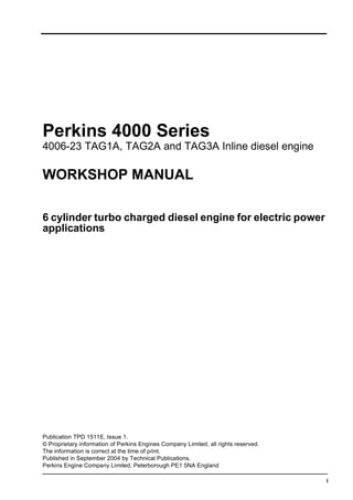 i
Perkins 4000 Series
4006-23 TAG1A, TAG2A and TAG3A Inline diesel engine
WORKSHOP MANUAL
6 cylinder turbo charged diesel engine for electric power
applications
Publication TPD 1511E, Issue 1.
© Proprietary information of Perkins Engines Company Limited, all rights reserved.
The information is correct at the time of print.
Published in September 2004 by Technical Publications.
Perkins Engine Company Limited, Peterborough PE1 5NA England
This document has been printed from SPI². Not for Resale
 