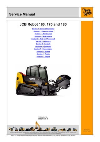Copyright © 2004 JCB SERVICE. All rights reserved. No part of this publication may be reproduced, stored in a retrieval system, or transmitted in any form or by any other means,
electronic, mechanical, photocopying or otherwise, without prior permission from JCB SERVICE.
World Class
Customer Support
9803/9450-1
Publication No.
Issued by JCB Technical Publications, JCB Service, World Parts Centre, Beamhurst, Uttoxeter, Staffordshire, ST14 5PA, England. Tel +44 1889 590312 Fax +44 1889 593377
Service Manual
JCB Robot 160, 170 and 180
Section 1 - General Information
Section 2 - Care and Safety
Section 3 - Maintenance
Section A - Attachments
Section B - Body and Framework
Section C - Electrics
Section D - Controls
Section E - Hydraulics
Section F - Transmission
Section G - Brakes
Section J - Tracks
Section K - Engine
 