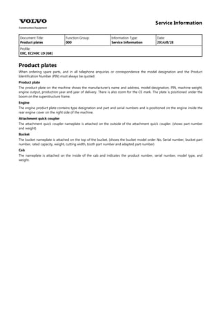 Service Information
Document Title: Function Group: Information Type: Date:
Product plates 000 Service Information 2014/8/28
Profile:
EXC, EC240C LD [GB]
Product plates
When ordering spare parts, and in all telephone enquiries or correspondence the model designation and the Product
Identification Number (PIN) must always be quoted.
Product plate
The product plate on the machine shows the manufacturer's name and address, model designation, PIN, machine weight,
engine output, production year and year of delivery. There is also room for the CE mark. The plate is positioned under the
boom on the superstructure frame.
Engine
The engine product plate contains type designation and part and serial numbers and is positioned on the engine inside the
rear engine cover on the right side of the machine.
Attachment quick coupler
The attachment quick coupler nameplate is attached on the outside of the attachment quick coupler. (shows part number
and weight)
Bucket
The bucket nameplate is attached on the top of the bucket. (shows the bucket model order No, Serial number, bucket part
number, rated capacity, weight, cutting width, tooth part number and adapted part number)
Cab
The nameplate is attached on the inside of the cab and indicates the product number, serial number, model type, and
weight.
 