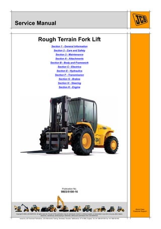 Copyright © 2004 JCB SERVICE. All rights reserved. No part of this publication may be reproduced, stored in a retrieval system, or transmitted in any form or by any other means,
electronic, mechanical, photocopying or otherwise, without prior permission from JCB SERVICE.
World Class
Customer Support
9803/5100-16
Publication No.
Issued by JCB Technical Publications, JCB Aftermarket Training, Woodseat, Rocester, Staffordshire, ST14 5BW, England. Tel +44 1889 591300 Fax +44 1889 591400
Service Manual
Rough Terrain Fork Lift
Section 1 - General Information
Section 2 - Care and Safety
Section 3 - Maintenance
Section A - Attachments
Section B - Body and Framework
Section C - Electrics
Section E - Hydraulics
Section F - Transmission
Section G - Brakes
Section H - Steering
Section K - Engine
Open front screen
 