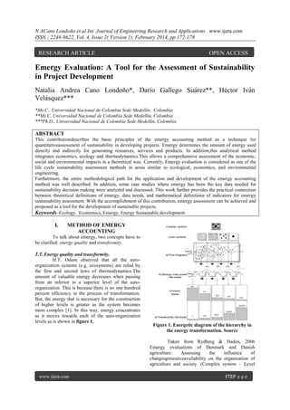 N ACano Londoño et al Int. Journal of Engineering Research and Applications www.ijera.com
ISSN : 2248-9622, Vol. 4, Issue 2( Version 1), February 2014, pp.172-178

RESEARCH ARTICLE

OPEN ACCESS

Emergy Evaluation: A Tool for the Assessment of Sustainability
in Project Development
Natalia Andrea Cano Londoño*, Dario Gallego Suárez**, Héctor Iván
Velásquez***
*Ms.C., Universidad Nacional de Colombia Sede Medellín, Colombia
**Ms.C, Universidad Nacional de Colombia Sede Medellín, Colombia
***Ph.D., Universidad Nacional de Colombia Sede Medellín, Colombia

ABSTRACT
This contributiondescribes the basic principles of the emergy accounting method as a technique for
quantitativeassessment of sustainability in developing projects. Emergy determines the amount of energy used
directly and indirectly for generating resources, services and products. In addition,this analytical method
integrates economics, ecology and thermodynamics.This allows a comprehensive assessment of the economic,
social and environmental impacts in a theoretical way. Currently, Emergy evaluation is considered as one of the
life cycle sustainability assessment methods in areas similar to ecological, economics, and environmental
engineering.
Furthermore, the entire methodological path for the application and development of the emergy accounting
method was well described. In addition, some case studies where emergy has been the key data needed for
sustainability decision making were analyzed and discussed. This work further provides the practical connection
between theoretical definitions of emergy, data needs, and mathematical definitions of indicators for emergy
sustainability assessment. With the accomplishment of this contribution, emergy assessment can be achieved and
proposed as a tool for the development of sustainable projects.
Keywords–Ecology, Economics, Emergy, Energy Sustainable development.

I.

METHOD OF EMERGY
ACCOUNTING

To talk about emergy, two concepts have to
be clarified: energy quality and transformity.

1.1. Energy quality and transformity.
H.T. Odum observed that all the autoorganization systems (e.g. ecosystems) are ruled by
the first and second laws of thermodynamics.The
amount of valuable energy decreases when passing
from an inferior to a superior level of the autoorganization. This is because there is no one hundred
percent efficiency in the process of transformation.
But, the energy that is necessary for the construction
of higher levels is greater as the system becomes
more complex [1]. In this way, energy concentrates
as it moves towards each of the auto-organization
levels as is shown in figure 1.

Figure 1. Energetic diagram of the hierarchy in
the energy transformation. Source
Taken from Rydberg & Haden, 2006
Emergy evaluations of Denmark and Danish
agriculture:
Assessing
the
influence
of
changingresourceavailability on the organization of
agriculture and society. (Complex system – Level

www.ijera.com

172|P a g e

 