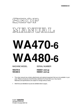 MACHINE MODEL SERIAL NUMBER
WA470-6 H50051 and up
WA480-6 H60051 and up
• This shop manual may contain attachments and optional equipment that are not available in your
area. Please consult your local Komatsu distributor for those items you may require.
Materials and specifications are subject to change without notice.
• WA470-6 and WA480-6 mounts the SAA6D125E-5 engine.
VEBM946101
© 2007
All Rights Reserved
Printed in Europe 2007-04
WA470-6
WA480-6
 