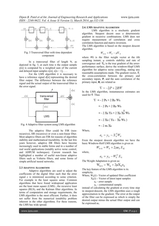 Dipen B. Patel et al Int. Journal of Engineering Research and Applications www.ijera.com
ISSN : 2248-9622, Vol. 4, Issue 3( Version 1), March 2014, pp.132-136
www.ijera.com 134 | P a g e
Fig. 3 Transversal filter with time dependent
component
In a transversal filter of length N, as
depicted in fig. 3, at each time n the output sample
y[n] is computed by a weighted sum of the current
and delayed input samples x[n], x[n − 1], . . .
For the LMS algorithm it is necessary to
have a reference signal d[n] representing the desired
filter output. The difference between the reference
signal and the actual output of the transversal filter is
the error signal.
Fig. 4 Adaptive filter system using LMS algorithm
The adaptive filter could be FIR (non-
recursive), IIR (recursive) or even a non-linear filter.
Most adaptive filters are FIR for reasons of algorithm
stability and mathematical tractability. In the last few
years however, adaptive IIR filters have become
increasingly used in stable forms and in a number of
real world applications (notably active noise control,
and ADPCM techniques). Current research has
highlighted a number of useful non-linear adaptive
filters such as Volterra filters, and some forms of
simple artificial neural networks.
2.3 ADAPTIVE ALGORITHM
Adaptive algorithms are used to adjust the
coefficients of the digital filter such that the error
signal e is minimized according to some criterion.
For example in the least squares sense. Common
algorithms that have found widespread application
are the least mean square (LMS) , the recursive least
squares (RLS), and the Kalman filter algorithms. In
terms of computation and storage requirements, the
LMS algorithm is the most efficient. Further, it does
not suffer from the numerical instability problem
inherent in the other algorithms. For these reasons,
the LMS has wide spread.
2.4. LMS ADAPTIVE ALGORITHM
LMS algorithm is a stochastic gradient
algorithm. Steepest decent uses a deterministic
gradient in recursive combinations. LMS does not
require measurement of correlation and cross
correlation function and matrix inversion.
The LMS algorithm is based on the steepest descent
algorithm.
where Wk is the filter weight vector at the kth
sampling instant, μ controls stability and rate of
convergence and ∇K is the true gradient of the error-
performance surface, derive the windrow-Hopf LMS
algorithm for adaptive noise cancelling, stating any
reasonable assumptions made. The gradient vector, ∇,
the cross-correlation between the primary and
secondary inputs, P, and the auto correlation of the
primary input, R, are related as
In the LMS algorithm, instantaneous estimates are
used for ∇. Thus
Where,
From the steepest descent algorithm we have the
basic Windrow-Holf LMS algorithm is given as
where,
The Weight Adaptation is given as:
The key feature of the LMS algorithm is its
simplicity.
Where, Wk(i) - Vector of updated filter coefficient
Xk(i) – Vector of latest input samples
ek – error sample
yk – contaminated sample.
instead of calculating the gradient at every time step
in steepest‐descent, the LMS algorithm uses a rough
approximation to the gradient. The error at the output
of the filter can be expressed as which is simply the
desired output minus the actual filter output and can
be expressed as,
 
