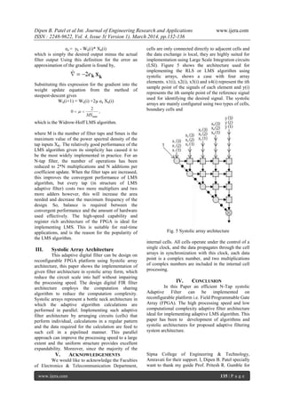 Dipen B. Patel et al Int. Journal of Engineering Research and Applications www.ijera.com
ISSN : 2248-9622, Vol. 4, Issue 3( Version 1), March 2014, pp.132-136
www.ijera.com 135 | P a g e
ek = yk - Wk(i)* Xk(i)
which is simply the desired output minus the actual
filter output Using this definition for the error an
approximation of the gradient is found by,
Substituting this expression for the gradient into the
weight update equation from the method of
steepest‐descent gives
Wk(i+1) = Wk(i) +2µ ek Xk(i)
which is the Widrow‐Hoff LMS algorithm.
where M is the number of filter taps and Smax is the
maximum value of the power spectral density of the
tap inputs XK. The relatively good performance of the
LMS algorithm given its simplicity has caused it to
be the most widely implemented in practice. For an
N‐tap filter, the number of operations has been
reduced to 2*N multiplications and N additions per
coefficient update. When the filter taps are increased,
this improves the convergent performance of LMS
algorithm, but every tap (in structure of LMS
adaptive filter) costs two more multipliers and two
more adders however, this will increase the area
needed and decrease the maximum frequency of the
design. So, balance is required between the
convergent performance and the amount of hardware
used effectively. The high-speed capability and
register rich architecture of the FPGA is ideal for
implementing LMS. This is suitable for real‐time
applications, and is the reason for the popularity of
the LMS algorithm.
III. Systolic Array Architecture
This adaptive digital filter can be design on
reconfigurable FPGA platform using Systolic array
architecture, this paper shows the implementation of
given filter architecture in systolic array form, which
reduce the circuit scale into half without impairing
the processing speed. The design digital FIR filter
architecture employs the computation sharing
algorithm to reduce the computation complexity.
Systolic arrays represent a bottle neck architecture in
which the adaptive algorithm calculations are
performed in parallel. Implementing such adaptive
filter architecture by arranging circuits (cells) that
perform individual, calculations in a regular pattern
and the data required for the calculation are feed to
such cell in a pipelined manner. This parallel
approach can improve the processing speed to a large
extent and the uniform structure provides excellent
expandability. Moreover, since the majority of the
cells are only connected directly to adjacent cells and
the data exchange is local, they are highly suited for
implementation using Large Scale Integration circuits
(LSI). Figure 5 shows the architecture used for
implementing the RLS or LMS algorithm using
systolic arrays, shows a case with four array
elements. x1(i), x2(i), x3(i) and x4(i) represent the ith
sample point of the signals of each element and y(i)
represents the ith sample point of the reference signal
used for identifying the desired signal. The systolic
arrays are mainly configured using two types of cells,
boundary cells and
Fig. 5 Systolic array architecture
internal cells. All cells operate under the control of a
single clock, and the data propagates through the cell
arrays in synchronization with this clock, each data
point is a complex number, and two multiplications
of complex numbers are included in the internal cell
processing.
IV. CONCLUSION
In this Paper an efficient N-Tap systolic
Adaptive Filter can be implemented on
reconfigurable platform i.e. Field Programmable Gate
Array (FPGA). The high processing speed and low
computational complexity adaptive filter architecture
ideal for implementing adaptive LMS algorithm. This
paper has been to development of algorithms and
systolic architectures for proposed adaptive filtering
system architecture.
V. ACKNOWLEDGEMENTS
We would like to acknowledge the Faculties
of Electronics & Telecommunication Department,
Sipna College of Engineering & Technology,
Amravati for their support. I, Dipen B. Patel specially
want to thank my guide Prof. Pritesh R. Gumble for
 