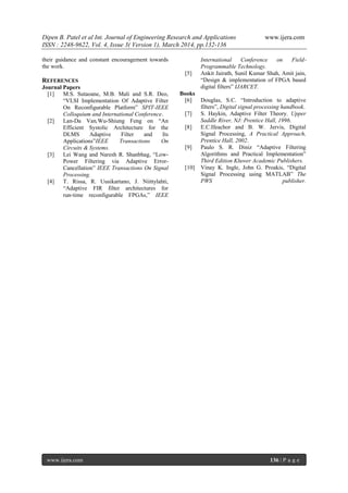 Dipen B. Patel et al Int. Journal of Engineering Research and Applications www.ijera.com
ISSN : 2248-9622, Vol. 4, Issue 3( Version 1), March 2014, pp.132-136
www.ijera.com 136 | P a g e
their guidance and constant encouragement towards
the work.
REFERENCES
Journal Papers
[1] M.S. Sutaoane, M.B. Mali and S.R. Deo,
“VLSI Implementation Of Adaptive Filter
On Reconfigurable Platform” SPIT-IEEE
Colloquium and International Conference.
[2] Lan-Da Van,Wu-Shiung Feng on “An
Efficient Systolic Architecture for the
DLMS Adaptive Filter and Its
Applications”IEEE Transactions On
Circuits & Systems.
[3] Lei Wang and Naresh R. Shanbhag, “Low-
Power Filtering via Adaptive Error-
Cancellation” IEEE Transactions On Signal
Processing.
[4] T. Rissa, R. Uusikartano, J. Niittylahti,
“Adaptive FIR filter architectures for
run‐time reconfigurable FPGAs,” IEEE
International Conference on Field‐
Programmable Technology.
[5] Ankit Jairath, Sunil Kumar Shah, Amit jain,
“Design & implementation of FPGA based
digital filters” IJARCET.
Books
[6] Douglas, S.C. “Introduction to adaptive
filters”, Digital signal processing handbook.
[7] S. Haykin, Adaptive Filter Theory. Upper
Saddle River, NJ: Prentice Hall, 1996.
[8] E.C.Ifeachor and B. W. Jervis, Digital
Signal Processing, A Practical Approach,
Prentice Hall, 2002.
[9] Paulo S. R. Diniz “Adaptive Filtering
Algorithms and Practical Implementation”
Third Edition Kluwer Academic Publishers.
[10] Vinay K. Ingle, John G. Proakis, “Digital
Signal Processing using MATLAB” The
PWS publisher.
 