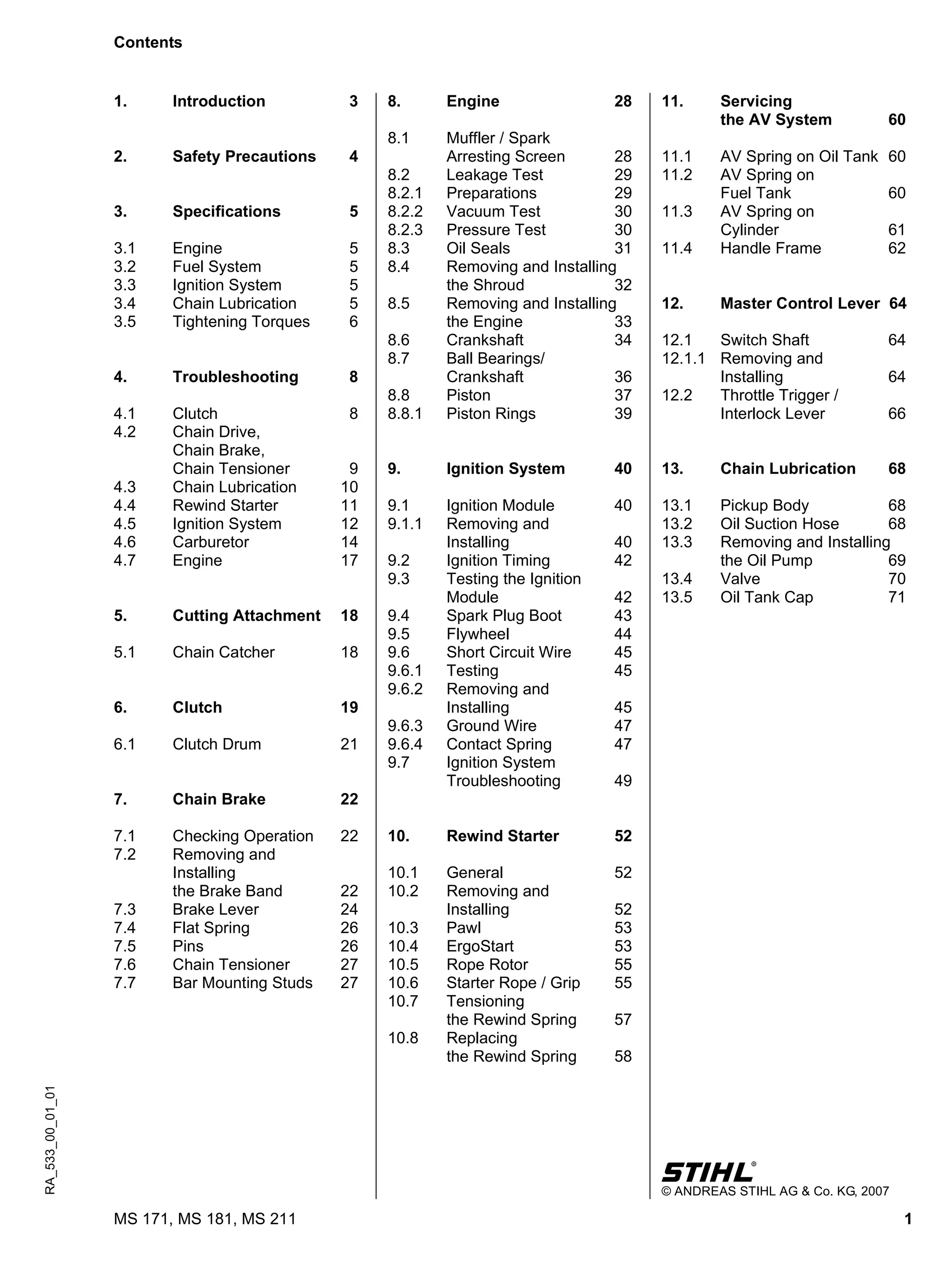 1MS 171, MS 181, MS 211
q
© ANDREAS STIHL AG & Co. KG, 2007
RA_533_00_01_01
1. Introduction 3
2. Safety Precautions 4
3. Specifications 5
3.1 Engine 5
3.2 Fuel System 5
3.3 Ignition System 5
3.4 Chain Lubrication 5
3.5 Tightening Torques 6
4. Troubleshooting 8
4.1 Clutch 8
4.2 Chain Drive,
Chain Brake,
Chain Tensioner 9
4.3 Chain Lubrication 10
4.4 Rewind Starter 11
4.5 Ignition System 12
4.6 Carburetor 14
4.7 Engine 17
5. Cutting Attachment 18
5.1 Chain Catcher 18
6. Clutch 19
6.1 Clutch Drum 21
7. Chain Brake 22
7.1 Checking Operation 22
7.2 Removing and
Installing
the Brake Band 22
7.3 Brake Lever 24
7.4 Flat Spring 26
7.5 Pins 26
7.6 Chain Tensioner 27
7.7 Bar Mounting Studs 27
8. Engine 28
8.1 Muffler / Spark
Arresting Screen 28
8.2 Leakage Test 29
8.2.1 Preparations 29
8.2.2 Vacuum Test 30
8.2.3 Pressure Test 30
8.3 Oil Seals 31
8.4 Removing and Installing
the Shroud 32
8.5 Removing and Installing
the Engine 33
8.6 Crankshaft 34
8.7 Ball Bearings/
Crankshaft 36
8.8 Piston 37
8.8.1 Piston Rings 39
9. Ignition System 40
9.1 Ignition Module 40
9.1.1 Removing and
Installing 40
9.2 Ignition Timing 42
9.3 Testing the Ignition
Module 42
9.4 Spark Plug Boot 43
9.5 Flywheel 44
9.6 Short Circuit Wire 45
9.6.1 Testing 45
9.6.2 Removing and
Installing 45
9.6.3 Ground Wire 47
9.6.4 Contact Spring 47
9.7 Ignition System
Troubleshooting 49
10. Rewind Starter 52
10.1 General 52
10.2 Removing and
Installing 52
10.3 Pawl 53
10.4 ErgoStart 53
10.5 Rope Rotor 55
10.6 Starter Rope / Grip 55
10.7 Tensioning
the Rewind Spring 57
10.8 Replacing
the Rewind Spring 58
11. Servicing
the AV System 60
11.1 AV Spring on Oil Tank 60
11.2 AV Spring on
Fuel Tank 60
11.3 AV Spring on
Cylinder 61
11.4 Handle Frame 62
12. Master Control Lever 64
12.1 Switch Shaft 64
12.1.1 Removing and
Installing 64
12.2 Throttle Trigger /
Interlock Lever 66
13. Chain Lubrication 68
13.1 Pickup Body 68
13.2 Oil Suction Hose 68
13.3 Removing and Installing
the Oil Pump 69
13.4 Valve 70
13.5 Oil Tank Cap 71
Contents
 