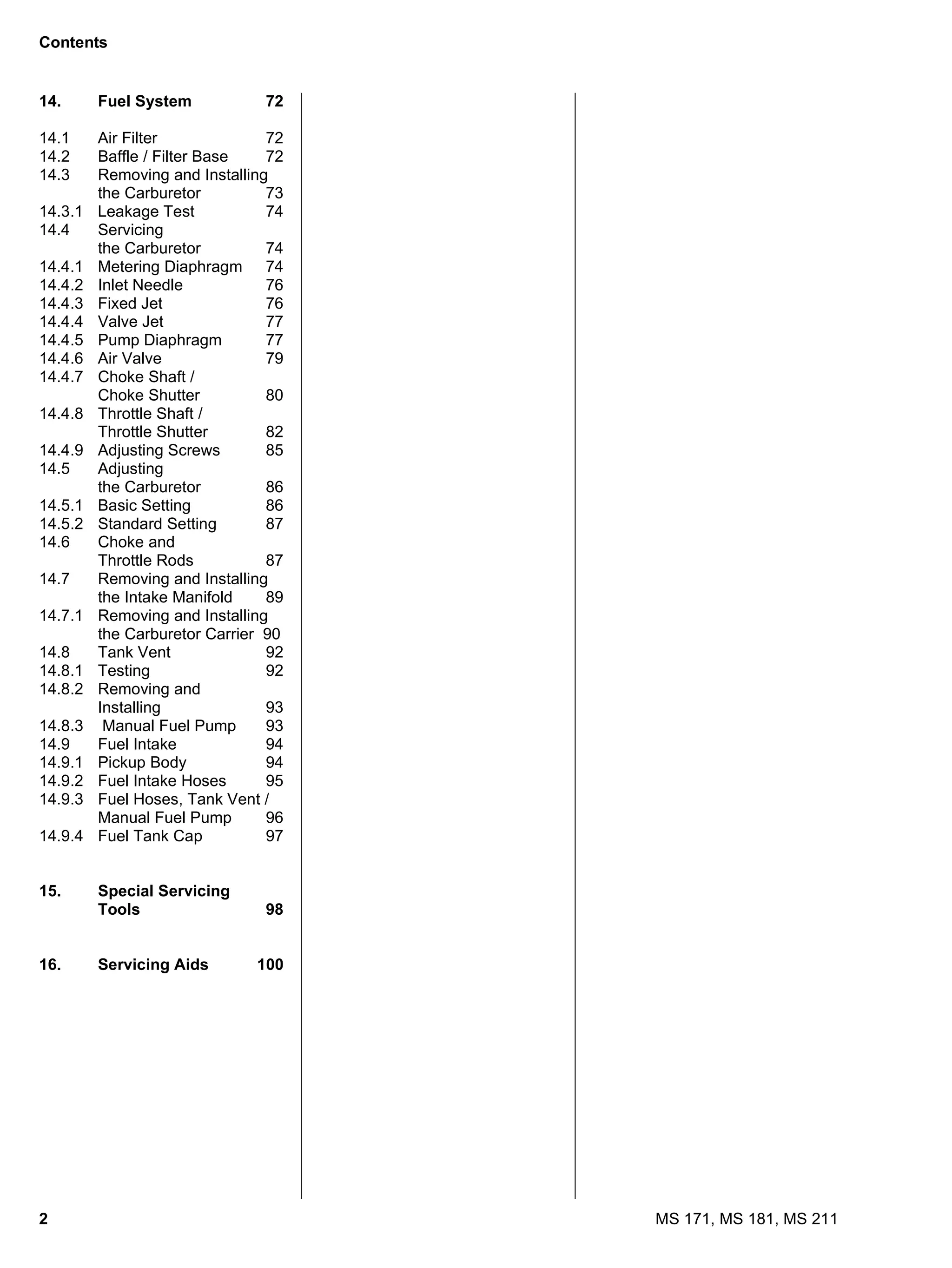 2 MS 171, MS 181, MS 211
Contents
14. Fuel System 72
14.1 Air Filter 72
14.2 Baffle / Filter Base 72
14.3 Removing and Installing
the Carburetor 73
14.3.1 Leakage Test 74
14.4 Servicing
the Carburetor 74
14.4.1 Metering Diaphragm 74
14.4.2 Inlet Needle 76
14.4.3 Fixed Jet 76
14.4.4 Valve Jet 77
14.4.5 Pump Diaphragm 77
14.4.6 Air Valve 79
14.4.7 Choke Shaft /
Choke Shutter 80
14.4.8 Throttle Shaft /
Throttle Shutter 82
14.4.9 Adjusting Screws 85
14.5 Adjusting
the Carburetor 86
14.5.1 Basic Setting 86
14.5.2 Standard Setting 87
14.6 Choke and
Throttle Rods 87
14.7 Removing and Installing
the Intake Manifold 89
14.7.1 Removing and Installing
the Carburetor Carrier 90
14.8 Tank Vent 92
14.8.1 Testing 92
14.8.2 Removing and
Installing 93
14.8.3 Manual Fuel Pump 93
14.9 Fuel Intake 94
14.9.1 Pickup Body 94
14.9.2 Fuel Intake Hoses 95
14.9.3 Fuel Hoses, Tank Vent /
Manual Fuel Pump 96
14.9.4 Fuel Tank Cap 97
15. Special Servicing
Tools 98
16. Servicing Aids 100
 