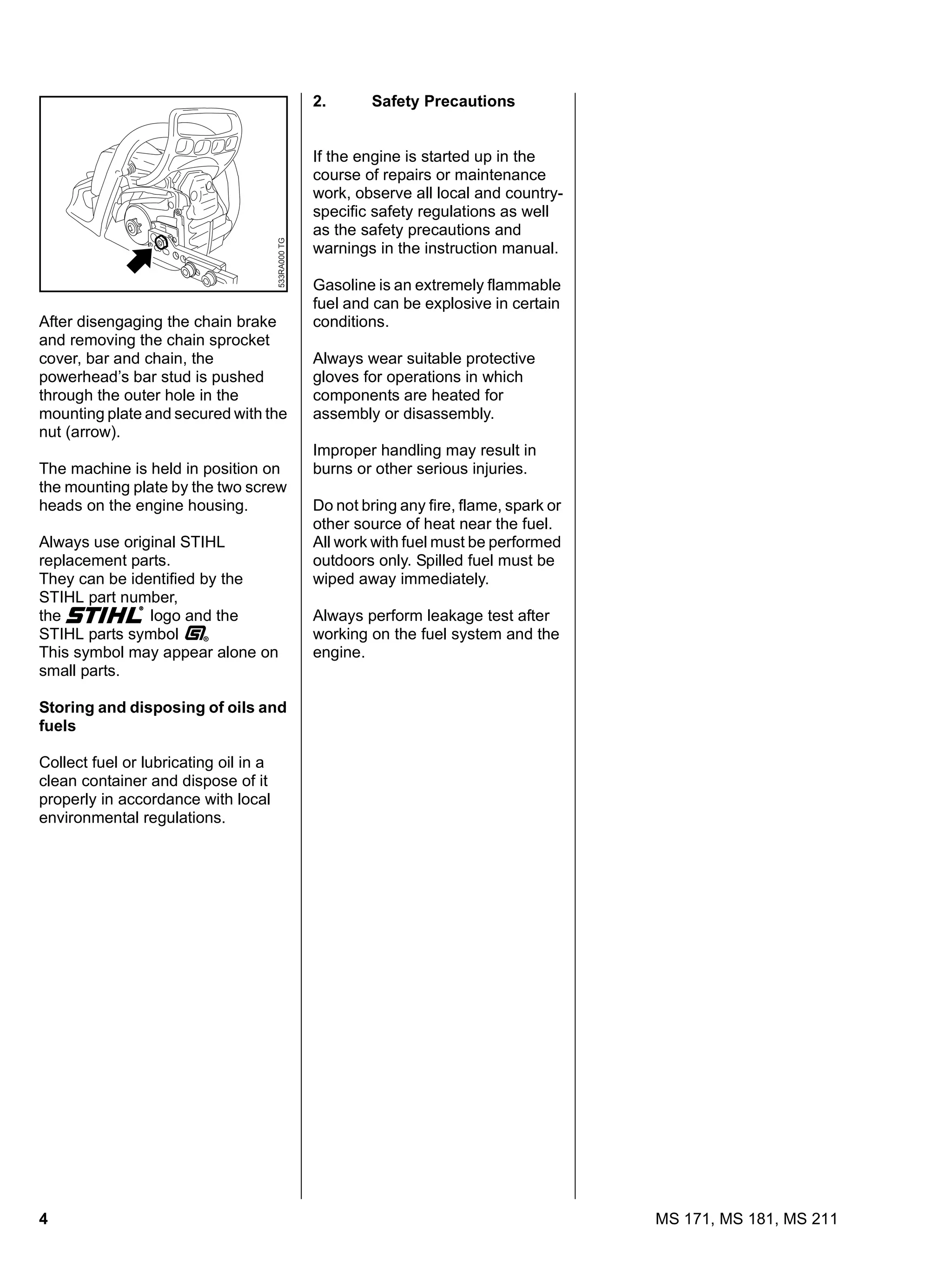 4 MS 171, MS 181, MS 211
After disengaging the chain brake
and removing the chain sprocket
cover, bar and chain, the
powerhead’s bar stud is pushed
through the outer hole in the
mounting plate and secured with the
nut (arrow).
The machine is held in position on
the mounting plate by the two screw
heads on the engine housing.
Always use original STIHL
replacement parts.
They can be identified by the
STIHL part number,
the STIH) logo and the
STIHL parts symbol (
This symbol may appear alone on
small parts.
Storing and disposing of oils and
fuels
Collect fuel or lubricating oil in a
clean container and dispose of it
properly in accordance with local
environmental regulations.
533RA000TG
2. Safety Precautions
If the engine is started up in the
course of repairs or maintenance
work, observe all local and country-
specific safety regulations as well
as the safety precautions and
warnings in the instruction manual.
Gasoline is an extremely flammable
fuel and can be explosive in certain
conditions.
Always wear suitable protective
gloves for operations in which
components are heated for
assembly or disassembly.
Improper handling may result in
burns or other serious injuries.
Do not bring any fire, flame, spark or
other source of heat near the fuel.
All work with fuel must be performed
outdoors only. Spilled fuel must be
wiped away immediately.
Always perform leakage test after
working on the fuel system and the
engine.
 
