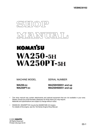 H
H
00-1
VEBM230102
MACHINE MODEL
WA250-5H
WA250PT-5H
SERIAL NUMBER
WA250H50051 and up
WA250H60051 and up
• This shop manual may contain attachments and optional equipment that are not available in your area.
Please consult your local Komatsu distributor for those items you may require.
Materials and specifications are subject to change without notice.
• WA250-5H, WA250PT-5H mounts the SAA6D102E-2-A engine.
For details of the engine, see the 102 Series Engine Shop Manual.
© 2003
All Rights Reserved
Printed inEurope 04.03
 