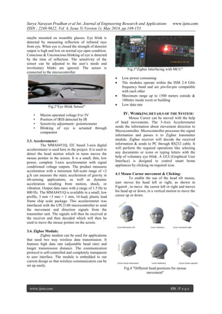 Surya Narayan Pradhan et al Int. Journal of Engineering Research and Applications www.ijera.com
ISSN : 2248-9622, Vol. 4, Issue 5( Version 1), May 2014, pp.149-153
www.ijera.com 151 | P a g e
maybe mounted on wearable glasses. Eye blink is
detected by measuring reflection of infrared rays
from eye. When eye is closed the strength of detector
output is high and low on normal eye open condition.
Conscious & Unconscious blinking of eye is detected
by the time of reflection. The sensitivity of the
sensor can be adjusted to the user‘s needs and
involuntary blinks are ignored. The sensor is
connected to the microcontroller
Fig.2"Eye Blink Sensor"
• Maxim operated voltage 0 to 5V
• Position of IRIS detected by IR
• Sensitivity adjustment : potentiometer
• Blinking of eye is actuated through
comparator
3.3. Accelerometer:
The MMA8451Q, I2C based 3-axis digital
accelerometer is used here in the project. It is used to
detect the head motion which in turns moves the
mouse pointer in the screen. It is a small, thin, low
power, complete 3-axis accelerometer with signal
conditioned voltage outputs. The product measures
acceleration with a minimum full-scale range of ±2
g.It can measure the static acceleration of gravity in
tilt-sensing applications, as well as dynamic
acceleration resulting from motion, shock, or
vibration. Output data rates with a range of 1.5 Hz to
800 Hz. The MMA8451Q is available in a small, low
profile, 3 mm ×3 mm × 1 mm, 16-lead, plastic lead
frame chip scale package. This accelerometer was
interfaced with the LPC2148 microcontroller to send
the movement and direction signals from the
transmitter unit. The signals will then be received at
the receiver and then decoded which will then be
used to move the mouse pointer on the screen.
3.4. Zigbee Module:
Zigbee modem can be used for applications
that need two way wireless data transmission. It
features high data rate (adjustable baud rate) and
longer transmission distance. The communication
protocol is self-controlled and completely transparent
to user interface. The module is embedded to our
current design so that wireless communication can be
set up easily.
Fig.3"Zigbee Interfacing with MCU"
 Low power consuming
 The modules operate within the ISM 2.4 GHz
frequency band and are pin-for-pin compatible
with each other
 Maximum range up to 1500 meters outside &
100mtrs inside room or building
 Low data rate
IV. WORKING DETAILS OF THE SYSTEM:
Mouse Cursor can be moved with the help
of head movements. The 3-Axis Accelerometer
sends the information about movement direction to
Microcontroller. Microcontroller processes the signal
information and passes it to Zigbee transmitter
module. Zigbee receiver will decode the received
information & sends to PC through RS232 cable. It
will perform the required operations like selecting
any documents or icons or typing letters with the
help of voluntary eye blink. A GUI (Graphical User
Interface) is designed to control smart home
appliances by clicking on required icon.
4.1 Mouse Cursor movement & Clicking:
To enable the use of the head tilt mouse,
user moves his head left or right, as shown in
Figure4 , to move the cursor left or right and moves
his head up or down, in a vertical motion to move the
cursor up or down.
Fig.4 "Different head positions for mouse
movement"
 
