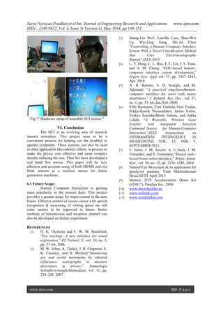 Surya Narayan Pradhan et al Int. Journal of Engineering Research and Applications www.ijera.com
ISSN : 2248-9622, Vol. 4, Issue 5( Version 1), May 2014, pp.149-153
www.ijera.com 153 | P a g e
‗
Fig 7".Hardware setup of wearable HCI system "
VI. Conclusion
The HCI is an evolving area of research
interest nowadays. This project aims to be a
convenient process for helping out the disabled to
operate computers. These systems can also be used
in other application like robotics efforts, in process to
make the device cost effective and more complex
thereby reducing the size. Thus We have developed a
real hand free mouse. This paper will be very
effective and accurate using of both MEMS and eye
blink sensors as a wireless mouse for future
generation machines.
6.1 Future Scope:
Human Computer Interaction is gaining
mass popularity in the present days. This project
provides a greater scope for improvement in the near
future. Effective control of mouse cursor with speech
recognition & increasing of writing speed are still
some sectors to be improved in future. Better
methods of transmission and reception channel can
also be developed on further experiment.
REFERENCES
[1] O. K. Oyekoya and F. W. M. Stentiford,
―Eye tracking—A new interface for visual
exploration,‖ BT Technol. J., vol. 24, no. 3,
pp. 57–66, 2006.
[2] M. W. Johns, A. Tucker, J. R. Chapman, E.
K. Crowley, and N. Michael,―Monitoring
eye and eyelid movements by infrared
reflectance oculography to measure
drowsiness in drivers,‖. Somnologie
SchlafforschungSchlafmedizin, vol. 11, pp.
234–242, 2007
[3] Shang-Lin Wu†, Lun-De Liao, Shao-Wei
Lu, Wei-Ling Jiang, Shi-An Chen
―Controlling a Human–Computer Interface
System With a Novel Classification Method
that Uses Electrooculography
Signals‖.IEEE,2013
[4] L. Y. Deng, C. L. Hsu, T. C. Lin, J. S. Tuan,
and S. M. Chang, ―EOG-based human–
computer interface system development,‖
Expert Syst. Appl.,vol. 37, pp. 3337–3343,
Apr. 2010
[5] A. B. Barreto, S. D. Scargle, and M.
Adjouadi, ―A practical emg-basedhuman-
computer interface for users with motor
disabilities,‖ J. Rehabil. Res. Dev., vol. 37,
no. 1, pp. 53–64, Jan./Feb. 2000
[6] Ville Rantanen, Toni Vanhala, Outi Tuisku,
Pekka-Henrik Niemenlehto, Jarmo Verho,
Veikko Surakka,Martti Juhola, and Jukka
Lekala ―A Wearable, Wireless Gaze
Tracker with Integrated Selection
Command Source for Human-Computer
Interaction”.IEEE transactions on
INFORMATION TECHNOLOGY IN
BIOMEDICINE, VOL. 15, NOk. 5,
SEPTEMBER 2011
[7] E. Ianez, J. M. Azorın, A. U beda, J. M.
Ferrandez, and E. Fernandez,―Mental tasks-
based brain–robot interface,‖ Robot. Auton.
Syst., vol. 58, no. 12, pp. 1238–1245, 2010
[8] Natural Eye Movement & its application for
paralyzed patients, Yash Shaileshkumar
Desai.IJETT April 2013
[9] Memsic 2125 Accelerometer Demo Kit
(#28017), Parallax Inc., 2004.
[10] www.microbuilder.eu
[11] www.ocfreaks.com
[12] www.zembedded.com
 