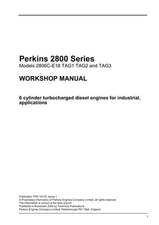 i
Perkins 2800 Series
Models 2806C-E18 TAG1 TAG2 and TAG3
WORKSHOP MANUAL
6 cylinder turbocharged diesel engines for industrial,
applications
Publication TPD 1517E, Issue 1.
© Proprietary information of Perkins Engines Company Limited, all rights reserved.
The information is correct at the time of print.
Published in November 2004 by Technical Publications.
Perkins Engines Company Limited, Peterborough PE1 5NA, England
This document has been printed from SPI². Not for Resale
 