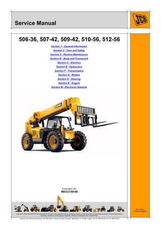 Copyright © 2004 JCB SERVICE. All rights reserved. No part of this publication may be reproduced, stored in a retrieval system, or transmitted in any form or by any other means,
electronic, mechanical, photocopying or otherwise, without prior permission from JCB SERVICE.
World Class
Customer Support
9803/3740-08
Publication No.
Issued by JCB Technical Publications, JCB Aftermarket Training, Woodseat, Rocester, Staffordshire, ST14 5BW, England. Tel +44 1889 591300 Fax +44 1889 591400
Service Manual
506-36, 507-42, 509-42, 510-56, 512-56
Section 1 - General Information
Section 2 - Care and Safety
Section 3 - Routine Maintenance
Section B - Body and Framework
Section C - Electrics
Section E - Hydraulics
Section F - Transmission
Section G - Brakes
Section H - Steering
Section K - Engine
Section M - Electronic Network
 