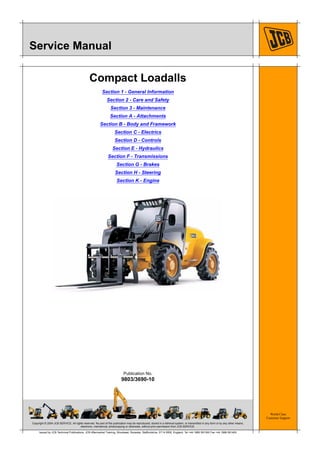 Copyright © 2004 JCB SERVICE. All rights reserved. No part of this publication may be reproduced, stored in a retrieval system, or transmitted in any form or by any other means,
electronic, mechanical, photocopying or otherwise, without prior permission from JCB SERVICE.
World Class
Customer Support
9803/3690-10
Publication No.
Issued by JCB Technical Publications, JCB Aftermarket Training, Woodseat, Rocester, Staffordshire, ST14 5BW, England. Tel +44 1889 591300 Fax +44 1889 591400
Service Manual
Compact Loadalls
Section 1 - General Information
Section 2 - Care and Safety
Section 3 - Maintenance
Section A - Attachments
Section B - Body and Framework
Section C - Electrics
Section D - Controls
Section E - Hydraulics
Section F - Transmissions
Section G - Brakes
Section H - Steering
Section K - Engine
Open front screen
 