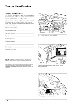 2
1
3
2
4
Tractor identification
A. Engine type and serial number.
Type of tractor and chassis serial number (lower
dashboard panel).
Chassis type and serial number.
Tractor identification
The tractor is identified by a serial number stamped on
the front support and on the bonnet. The engine serial
number is stamped on the engine block.
Always state the chassis and engine serial numbers to
ensure prompt and efficient service when ordering
spare parts or when asking for technical explanations
or other information..
Chassis serial number .....................................................
Engine serial number .......................................................
Cab serial number ............................................................
Type of tractor .................................................................
Owner / Operator .............................................................
Address of Dealer ............................................................
.........................................................................................
Delivery date ....................................................................
Warranty expiry date........................................................
NOTE: Look after this Operation and Maintenance
Manual carefully and consult it whenever in doubt.
This publication has been written in compliance with International Standard ISO
3600 'Guide for: information, contents and presentation of operation and
maintenance manuals supplied with tractors and machinery for agricultural and
forestal use'.
ENGINE
MODEL
OUTPUT
A
 