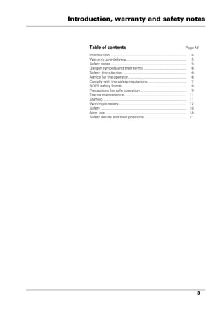 3
Introduction, warranty and safety notes
Table of contents Page N°
Introduction .......................................................................... 4
Warranty, pre-delivery........................................................... 5
Safety notes .......................................................................... 5
Danger symbols and their terms .......................................... 6
Safety: Introduction .............................................................. 6
Advice for the operator......................................................... 6
Comply with the safety regulations ..................................... 7
ROPS safety frame ............................................................... 8
Precautions for safe operation ............................................. 9
Tractor maintenance............................................................. 11
Starting.................................................................................. 11
Working in safety .................................................................. 12
Safety .................................................................................... 18
After use ............................................................................... 18
Safety decals and their positions ......................................... 21
 