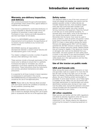 5
Warranty, pre-delivery inspection,
and delivery
New products purchased through authorized dealers
are guaranteed, within certain limits, against defects in
materials and manufacture.
This manual is published for world-wide distribution. It
is thus impossible to describe the exact terms and
conditions of warranties in every single country.
Purchasers of new tractors are kindly requested to
ask their local Dealer for full details.
Since it is a MCCORMICK policy to make constant
improvements to all its products, the specifications of
its tractors may be modified at any moment and
without notice.
MCCORMICK declines all responsibility for
discrepancies between a tractor's actual features and
the descriptions given in this manual.
Your dealer is obliged to provide a number of specific
services when delivering a new tractor.
These services include a thorough examination of the
tractor prior to delivery to ensure that it is perfectly
functional and ready for immediate use, and an
explanation of all tractor operating and maintenance
instructions. These instructions cover the instruments
and controls, periodical maintenance and safety
precautions.
It is essential for all those involved in tractor operation
or maintenance to participate in this course.
MCCORMICKdeclines all responsibility for any damage
caused by the use of non-approved parts.
NOTE: Please refer to the 'Warranty Book' provided
with each tractor sold for the conditions of warranty or
for any problems concerning them.
NOTE: MCCORMICK declines all responsibility in the
case of claims for damages deriving from use of spare
parts or accessories that are not of the approved type.
Safety notes
The operator's safety is one of the main concerns of
those who design and develop new tractors and the
greatest possible number of safety devices are
included. Despite this fact, many accidents happen
every year that could have been avoided if the
operator had taken greater care when handling
farming machinery and equipment. Read this manual!
It will help you to avoid potential accidents. To
illustrate parts more clearly, some of the drawings in
this manual show panels or guards removed.
Remember that the tractor must never be used in
these conditions. Leave all panels and guards in place.
If you have to remove one to carry out repairs, you
MUST fit it back in place before starting the tractor.
Remove and replace guards ONLY with the engine
switched off. DO NOT remove or cancel any Caution,
Warning or Danger Instruction decals. Replace decals
that are missing or illegible. If the decals are missing
or damaged, new ones can be obtained from your
local dealer. The exact position for each safety decal
is shown in this manual. If you have purchased a used
tractor second-hand, check to make sure that all
safety decals are in the right positions and that they
are perfectly legible.
Use of the tractor on public roads
USA and Canada only
When driving the tractor and its implements on main
and secondary roads (at a speed of no more than 40
kph (25 mph), by day or by night, turn on the side
lights and display a Slow-Moving Vehicle sign. In most
places, the use of flashing amber warning lights is
permitted. In some areas however, use of these lights
is forbidden by law. Make sure you are familiar with
local legal requirements for warning lights and vehicle
identification symbols when driving on main roads.
Use the safety chain. Consult the operator's instruction
manual provided with the implement or the farming
machine attached to your tractor.
All other countries
Make sure you are familiar with the traffic regulations
and abide by statutory regulations when driving your
tractor on public roads, with or without any
implements in tow. Always observe any regulations
concerning the transport of projecting equipment or
loads.
Introduction and warranty
 