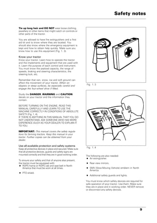 9
Tie up long hair and DO NOT wear loose clothing,
jewellery or other items that might catch on controls or
other parts of the tractor.
You are advised to have fire extinguishers and a first
aid kit and to know where they are located. You
should also know where the emergency equipment is
kept and how to obtain help quickly. Make sure you
know how to use this equipment (Fig. 1. 3).
Know your tractor
Know your tractor. Learn how to operate the tractor
and the implements and equipment that are used with
it. Learn the purpose of each control and instrument.
You must know the payload capacity, the range of
speeds, braking and steering characteristics, the
steering lock, etc.
Remember that rain, snow, ice and soft ground can
affect the movement of your tractor. When on
slippery or steep surfaces, be especially careful and
engage the four-wheel drive if fitted.
Study the DANGER, WARNING and CAUTION
decals on your tractor and the information they
contain.
BEFORE TURNING ON THE ENGINE, READ THIS
MANUAL CAREFULLY AND LEARN TO USE THE
MACHINE CORRECTLY IN CONDITIONS OF ABSOLUTE
SAFETY (Fig. 1. 4).
IF THERE IS ANYTHING IN THIS MANUAL THAT YOU DO
NOT UNDERSTAND, ASK SOMEONE WHO HAS MORE
EXPERIENCE (SUCH AS YOUR DEALER) TO EXPLAIN IT
TO YOU.
IMPORTANT: This manual covers the safety regula-
tions for farming tractors. Keep this manual in your
tractor. Further copies can be obtained from your
dealer.
Use all available protection and safety systems
Keep all protective devices in place and secured. Make sure
that all protective devices, guards and safety signs are
mounted correctly and that they are in good working order.
To ensure your safety and that of anyone else present,
the tractor must be equipped with:
• ROPS frame or ROPS cab and seat belt in North
America that must be worn at all times.
• PTO shield.
Fig. 1. 3
Fig. 1. 4
Safety notes
The following are also needed:
• An extinguisher.
• Rear view mirrors.
• SMV (Slow-Moving Vehicle) emblem in North
America.
• Additional safety guards and lights.
You must know which safety devices are required for
safe operation of your tractor. Use them. Make sure
they are in place and in working order. NEVER remove
or disconnect any safety devices.
 