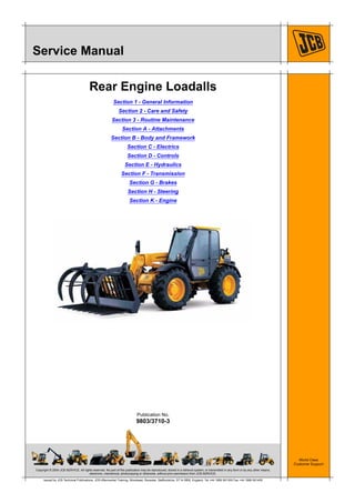 Copyright © 2004 JCB SERVICE. All rights reserved. No part of this publication may be reproduced, stored in a retrieval system, or transmitted in any form or by any other means,
electronic, mechanical, photocopying or otherwise, without prior permission from JCB SERVICE.
World Class
Customer Support
9803/3710-3
Publication No.
Issued by JCB Technical Publications, JCB Aftermarket Training, Woodseat, Rocester, Staffordshire, ST14 5BW, England. Tel +44 1889 591300 Fax +44 1889 591400
Service Manual
Rear Engine Loadalls
Section 1 - General Information
Section 2 - Care and Safety
Section 3 - Routine Maintenance
Section A - Attachments
Section B - Body and Framework
Section C - Electrics
Section D - Controls
Section E - Hydraulics
Section F - Transmission
Section G - Brakes
Section H - Steering
Section K - Engine
Open front screen
 