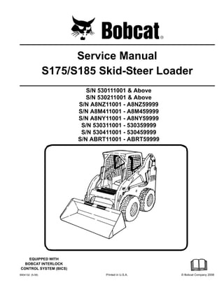 6904132 (5-08) Printed in U.S.A. © Bobcat Company 2008
Service Manual
S175/S185 Skid-Steer Loader
S/N 530111001 & Above
S/N 530211001 & Above
S/N A8NZ11001 - A8NZ59999
S/N A8M411001 - A8M459999
S/N A8NY11001 - A8NY59999
S/N 530311001 - 530359999
S/N 530411001 - 530459999
S/N ABRT11001 - ABRT59999
EQUIPPED WITH
BOBCAT INTERLOCK
CONTROL SYSTEM (BICS)
 