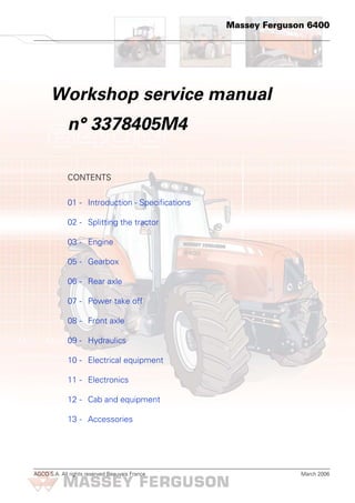 AGCO S.A. All rights reserved Beauvais France March 2006
Massey Ferguson 6400
Workshop service manual
n° 3378405M4
CONTENTS
01 - Introduction - Specifications
02 - Splitting the tractor
03 - Engine
05 - Gearbox
06 - Rear axle
07 - Power take off
08 - Front axle
09 - Hydraulics
10 - Electrical equipment
11 - Electronics
12 - Cab and equipment
13 - Accessories
H
 