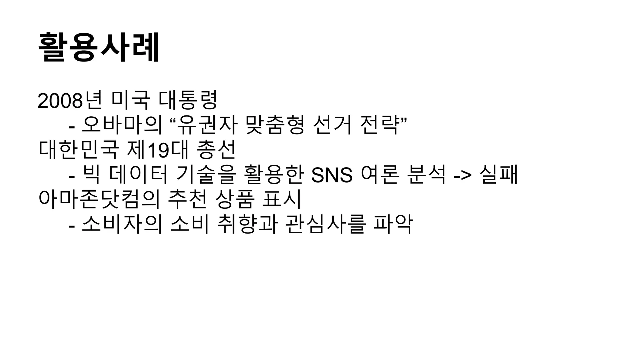 활용사례
2008년 미국 대통령
- 오바마의 “유권자 맞춤형 선거 전략”
대한민국 제19대 총선
- 빅 데이터 기술을 활용한 SNS 여론 분석 -> 실패
아마존닷컴의 추천 상품 표시
- 소비자의 소비 취향과 관심사를 파악
 
