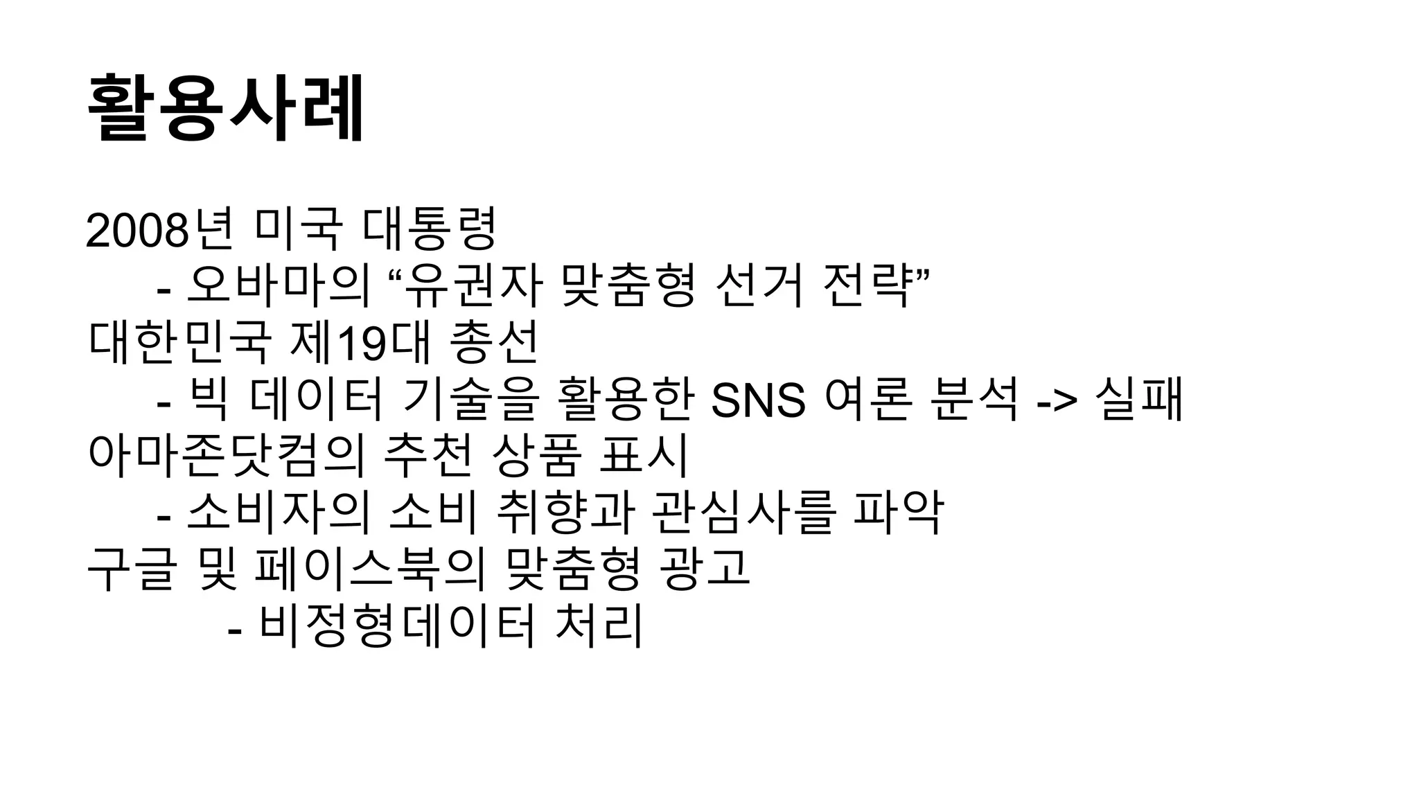 활용사례
2008년 미국 대통령
- 오바마의 “유권자 맞춤형 선거 전략”
대한민국 제19대 총선
- 빅 데이터 기술을 활용한 SNS 여론 분석 -> 실패
아마존닷컴의 추천 상품 표시
- 소비자의 소비 취향과 관심사를 파악
구글 및 페이스북의 맞춤형 광고
- 비정형데이터 처리
 