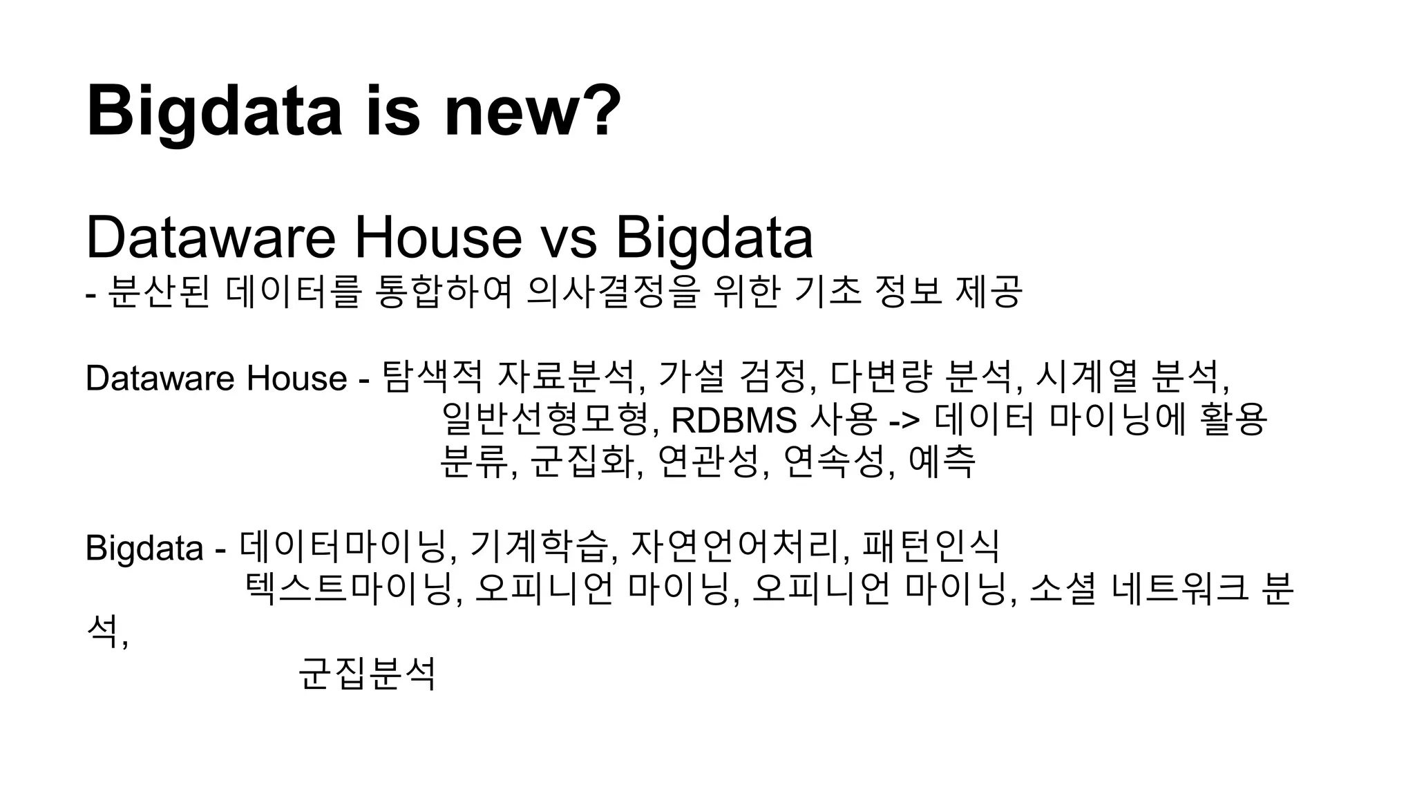 Bigdata is new?
Dataware House vs Bigdata
- 분산된 데이터를 통합하여 의사결정을 위한 기초 정보 제공
Dataware House - 탐색적 자료분석, 가설 검정, 다변량 분석, 시계열 분석,
일반선형모형, RDBMS 사용 -> 데이터 마이닝에 활용
분류, 군집화, 연관성, 연속성, 예측
Bigdata - 데이터마이닝, 기계학습, 자연언어처리, 패턴인식
텍스트마이닝, 오피니언 마이닝, 오피니언 마이닝, 소셜 네트워크 분
석,
군집분석
 