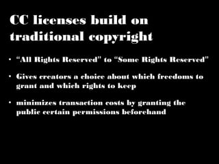 CC licenses build on 
traditional copyright 
• “All Rights Reserved” to “Some Rights Reserved” 
• Gives creators a choice about which freedoms to 
grant and which rights to keep 
• minimizes transaction costs by granting the 
public certain permissions beforehand 
 