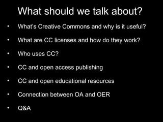 What should we talk about? 
• What’s Creative Commons and why is it useful? 
• What are CC licenses and how do they work? 
• Who uses CC? 
• CC and open access publishing 
• CC and open educational resources 
• Connection between OA and OER 
• Q&A 
 