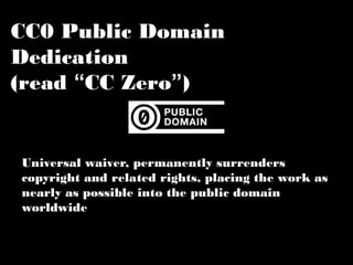 CC0 Public Domain Dedication 
(read “CC Zero”) 
Universal waiver, permanently surrenders 
copyright and related rights, placing the work 
as nearly as possible into the public domain 
worldwide 
 