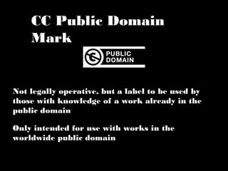 CC Public Domain Mark 
Not legally operative, but a label to be used by 
those with knowledge of a work already in the 
public domain 
Only intended for use with works in the 
worldwide public domain 
 