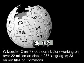 Wikipedia: Over 77,000 contributors 
working on over 22 million articles in 285 
languages; 23 million files on Commons 
 