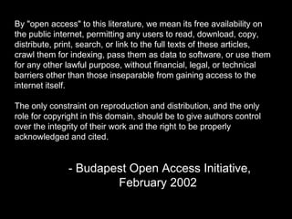 By "open access" to this literature, we mean its free availability on 
the public internet, permitting any users to read, download, copy, 
distribute, print, search, or link to the full texts of these articles, 
crawl them for indexing, pass them as data to software, or use them 
for any other lawful purpose, without financial, legal, or technical 
barriers other than those inseparable from gaining access to the 
internet itself. 
The only constraint on reproduction and distribution, and the only 
role for copyright in this domain, should be to give authors control 
over the integrity of their work and the right to be properly 
acknowledged and cited. 
- Budapest Open Access Initiative, 
February 2002 
 